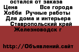 остался от заказа › Цена ­ 3 500 - Все города Хобби. Ручные работы » Для дома и интерьера   . Ставропольский край,Железноводск г.